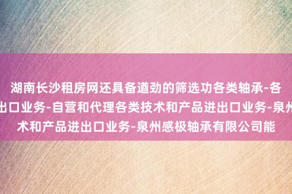 湖南长沙租房网还具备遒劲的筛选功各类轴承-各种机械和汽车配件进出口业务-自营和代理各类技术和产品进出口业务-泉州感极轴承有限公司能