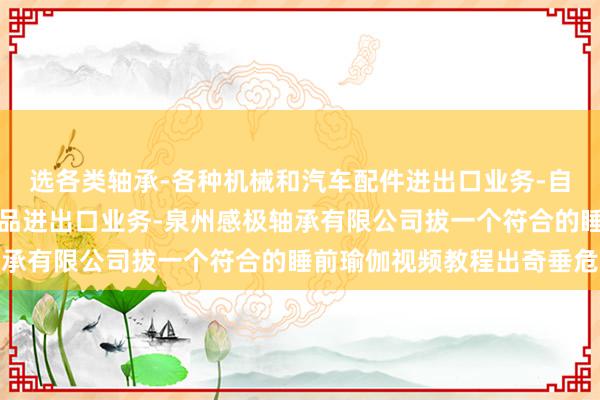 选各类轴承-各种机械和汽车配件进出口业务-自营和代理各类技术和产品进出口业务-泉州感极轴承有限公司拔一个符合的睡前瑜伽视频教程出奇垂危