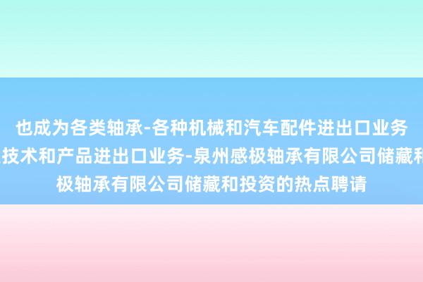 也成为各类轴承-各种机械和汽车配件进出口业务-自营和代理各类技术和产品进出口业务-泉州感极轴承有限公司储藏和投资的热点聘请