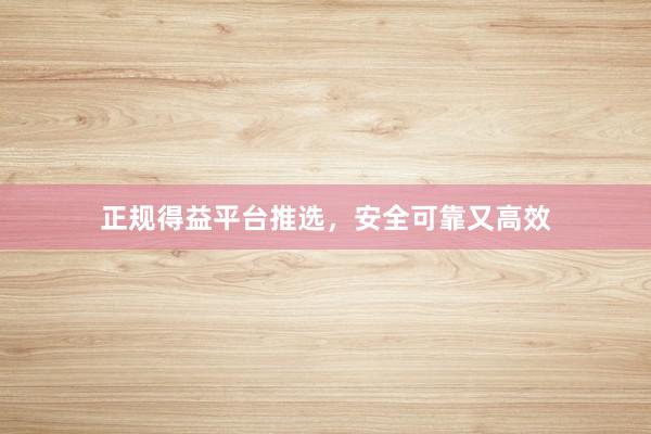 正规得益平台推选,安全可靠又高效